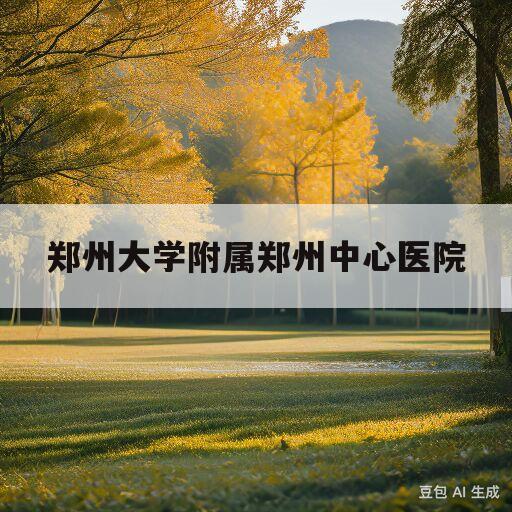 郑州大学附属郑州中心医院(郑州大学附属郑州中心医院地址)